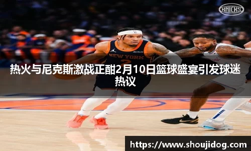 热火与尼克斯激战正酣2月10日篮球盛宴引发球迷热议